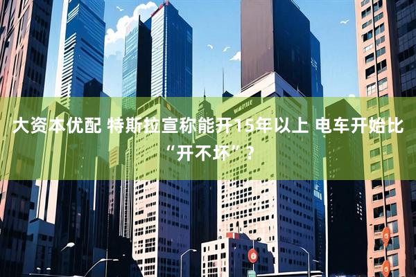 大资本优配 特斯拉宣称能开15年以上 电车开始比“开不坏”？