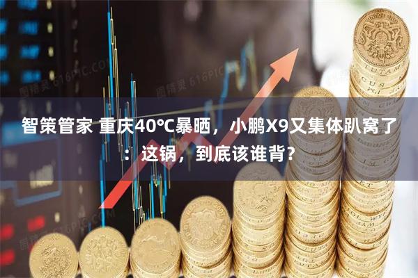 智策管家 重庆40℃暴晒，小鹏X9又集体趴窝了：这锅，到底该谁背？