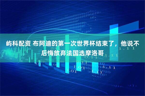 屿科配资 布阿迪的第一次世界杯结束了，他说不后悔放弃法国选摩洛哥