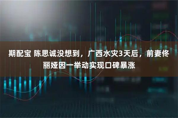 期配宝 陈思诚没想到,广西水灾3天后,前妻佟丽娅因一举动实现口碑暴涨