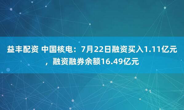 益丰配资 中国核电：7月22日融资买入1.11亿元，融资融券余额16.49亿元