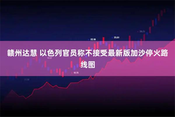 赣州达慧 以色列官员称不接受最新版加沙停火路线图