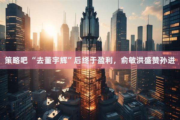 策略吧 “去董宇辉”后终于盈利，俞敏洪盛赞孙进