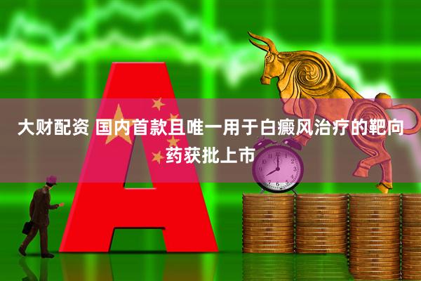 大财配资 国内首款且唯一用于白癜风治疗的靶向药获批上市