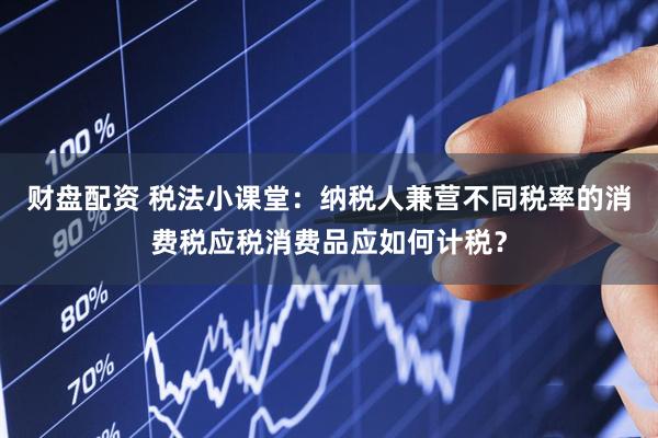 财盘配资 税法小课堂：纳税人兼营不同税率的消费税应税消费品应如何计税？