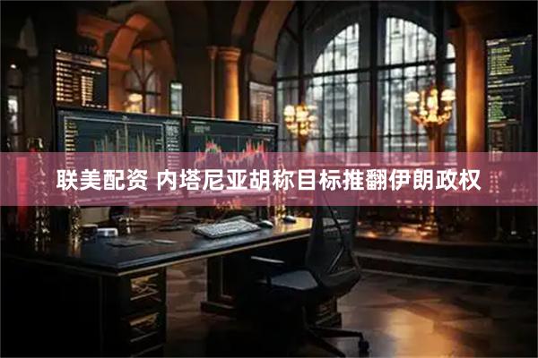 联美配资 内塔尼亚胡称目标推翻伊朗政权