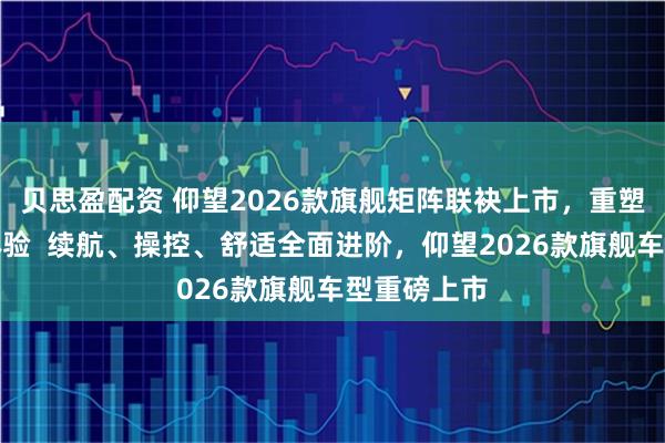贝思盈配资 仰望2026款旗舰矩阵联袂上市，重塑高端出行体验  续航、操控、舒适全面进阶，仰望2026款旗舰车型重磅上市