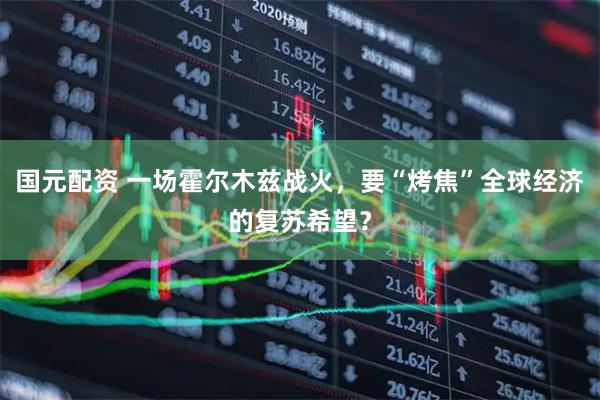 国元配资 一场霍尔木兹战火，要“烤焦”全球经济的复苏希望？