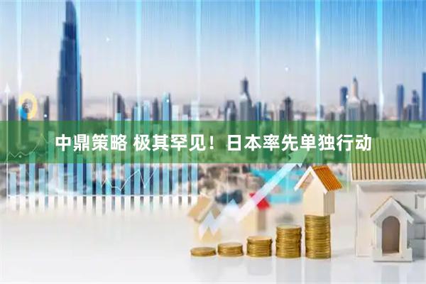 中鼎策略 极其罕见！日本率先单独行动