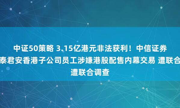 中证50策略 3.15亿港元非法获利！中信证券、国泰君安香港子公司员工涉嫌港股配售内幕交易 遭联合调查