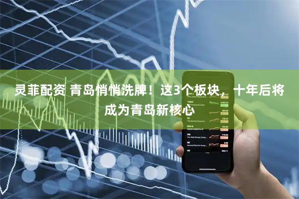 灵菲配资 青岛悄悄洗牌！这3个板块，十年后将成为青岛新核心