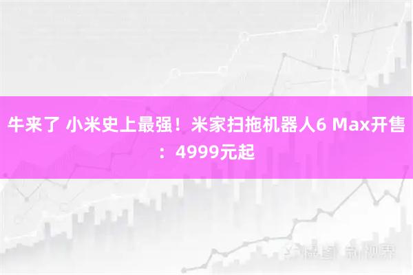牛来了 小米史上最强！米家扫拖机器人6 Max开售：4999元起