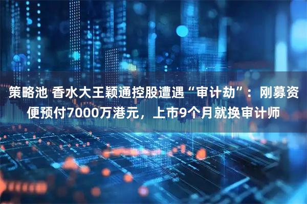 策略池 香水大王颖通控股遭遇“审计劫”：刚募资便预付7000万港元，上市9个月就换审计师