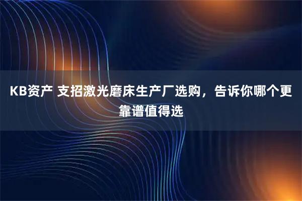KB资产 支招激光磨床生产厂选购，告诉你哪个更靠谱值得选