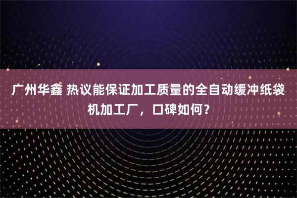 广州华鑫 热议能保证加工质量的全自动缓冲纸袋机加工厂,口碑如何?