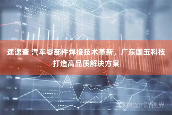 速速查 汽车零部件焊接技术革新,广东国玉科技打造高品质解决方案