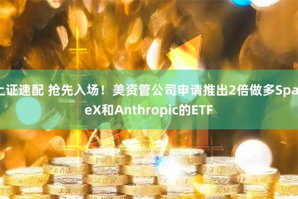 上证速配 抢先入场！美资管公司申请推出2倍做多SpaceX和Anthropic的ETF