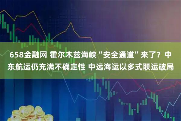 658金融网 霍尔木兹海峡“安全通道”来了？中东航运仍充满不确定性 中远海运以多式联运破局