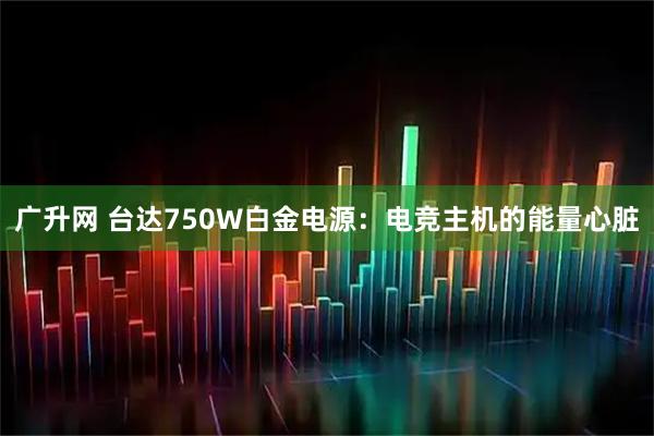 广升网 台达750W白金电源：电竞主机的能量心脏