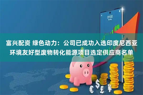 富兴配资 绿色动力：公司已成功入选印度尼西亚环境友好型废物转化能源项目选定供应商名单