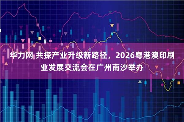 华力网 共探产业升级新路径，2026粤港澳印刷业发展交流会在广州南沙举办