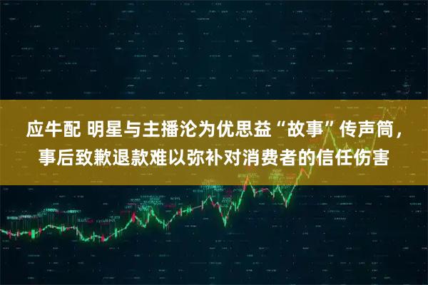 应牛配 明星与主播沦为优思益“故事”传声筒，事后致歉退款难以弥补对消费者的信任伤害