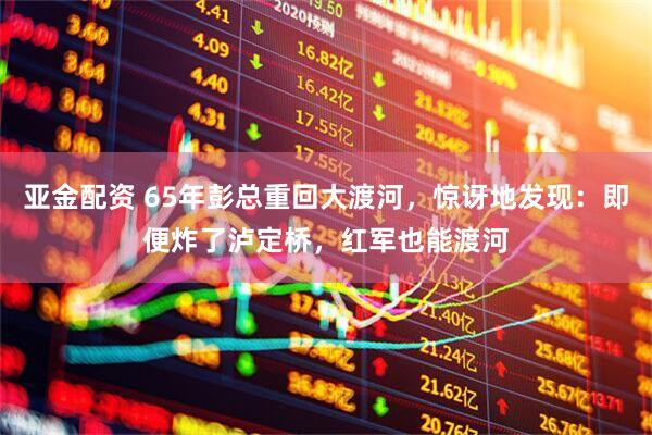 亚金配资 65年彭总重回大渡河，惊讶地发现：即便炸了泸定桥，红军也能渡河