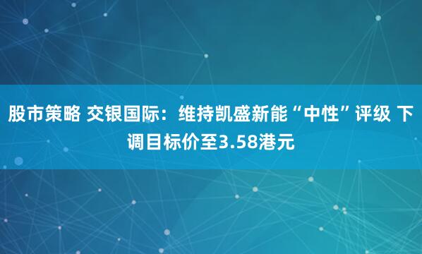 股市策略 交银国际:维持凯盛新能“中性”评级 下调目标价至3.58港元