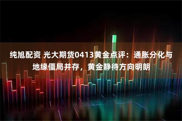 纯旭配资 光大期货0413黄金点评:通胀分化与地缘僵局并存,黄金静待方向明朗
