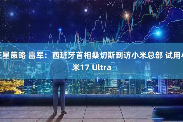 证星策略 雷军：西班牙首相桑切斯到访小米总部 试用小米17 Ultra