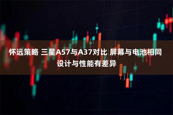 怀远策略 三星A57与A37对比 屏幕与电池相同 设计与性能有差异