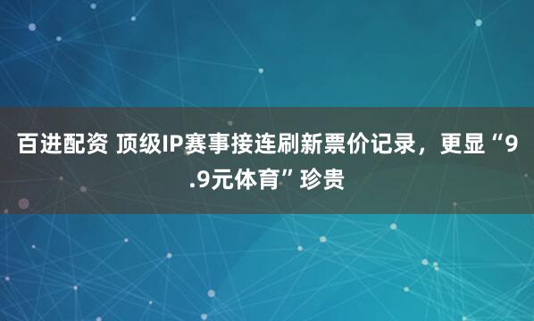 百进配资 顶级IP赛事接连刷新票价记录，更显“9.9元体育”珍贵