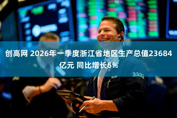 创高网 2026年一季度浙江省地区生产总值23684亿元 同比增长6%