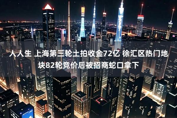 人人生 上海第三轮土拍收金72亿 徐汇区热门地块82轮竞价后被招商蛇口拿下