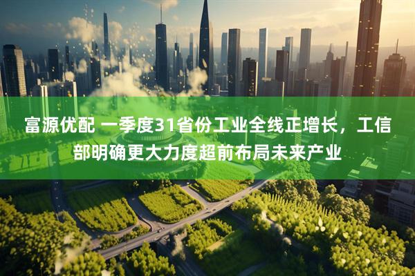 富源优配 一季度31省份工业全线正增长，工信部明确更大力度超前布局未来产业