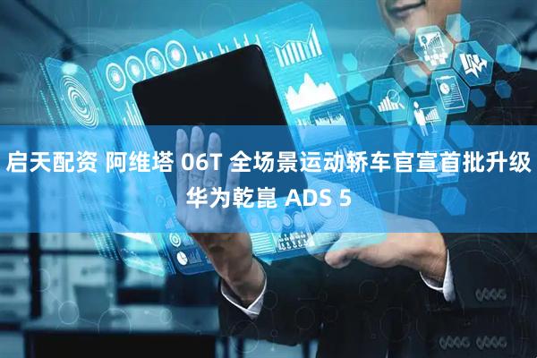 启天配资 阿维塔 06T 全场景运动轿车官宣首批升级华为乾崑 ADS 5