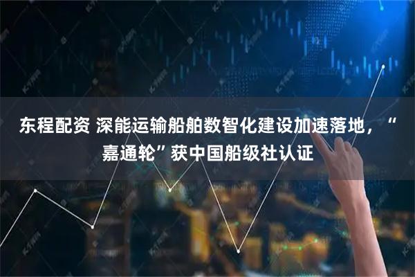 东程配资 深能运输船舶数智化建设加速落地，“嘉通轮”获中国船级社认证