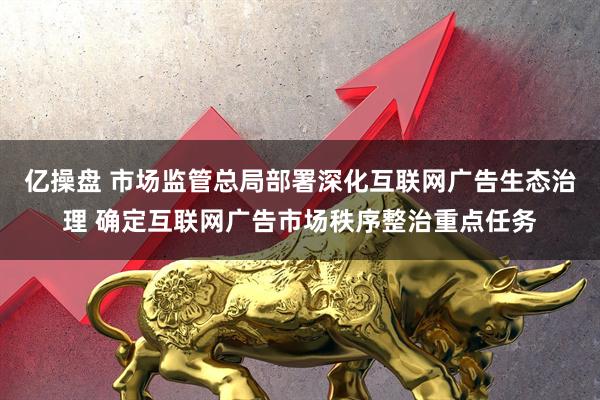 亿操盘 市场监管总局部署深化互联网广告生态治理 确定互联网广告市场秩序整治重点任务