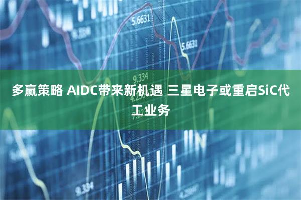 多赢策略 AIDC带来新机遇 三星电子或重启SiC代工业务