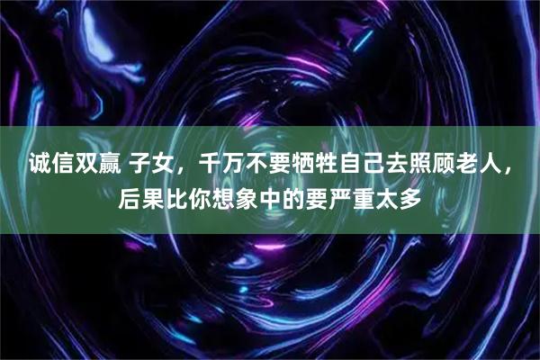 诚信双赢 子女，千万不要牺牲自己去照顾老人，后果比你想象中的要严重太多