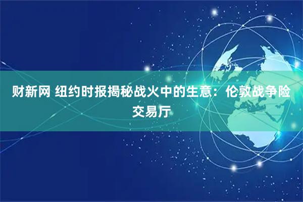 财新网 纽约时报揭秘战火中的生意：伦敦战争险交易厅