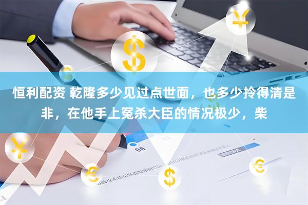 恒利配资 乾隆多少见过点世面，也多少拎得清是非，在他手上冤杀大臣的情况极少，柴