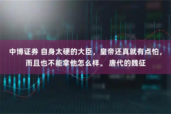 中博证券 自身太硬的大臣，皇帝还真就有点怕，而且也不能拿他怎么样。 唐代的魏征
