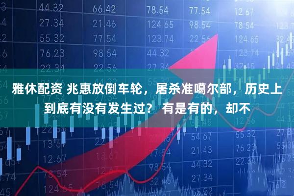 雅休配资 兆惠放倒车轮，屠杀准噶尔部，历史上到底有没有发生过？ 有是有的，却不