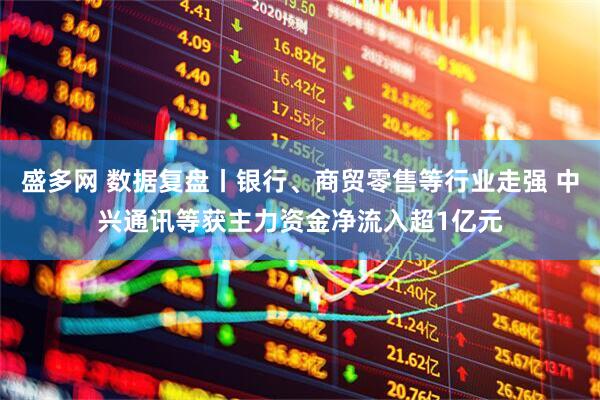 盛多网 数据复盘丨银行、商贸零售等行业走强 中兴通讯等获主力资金净流入超1亿元