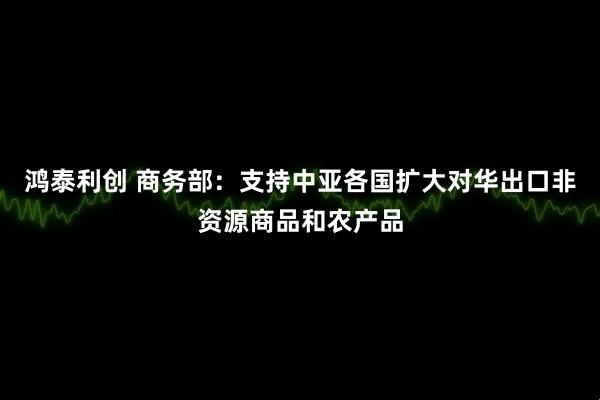 鸿泰利创 商务部：支持中亚各国扩大对华出口非资源商品和农产品