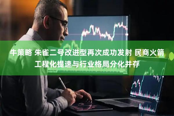牛策略 朱雀二号改进型再次成功发射 民商火箭工程化提速与行业格局分化并存
