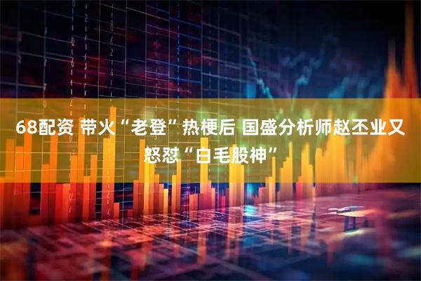 68配资 带火“老登”热梗后 国盛分析师赵丕业又怒怼“白毛股神”