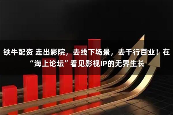 铁牛配资 走出影院，去线下场景，去千行百业！在“海上论坛”看见影视IP的无界生长