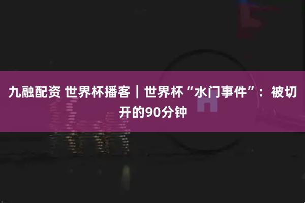 九融配资 世界杯播客｜世界杯“水门事件”：被切开的90分钟